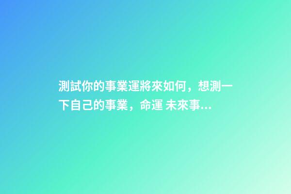 測試你的事業運將來如何，想測一下自己的事業，命運 未來事業運勢測算，周易八字免費測算-第1張-觀點-玄機派